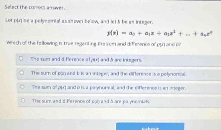 Select the correct answer.
Let p(x) be a polynomial as shown below, and let b be an integer.
p(x)=a_0+a_1x+a_2x^2+...+a_nx^n
Which of the following is true regarding the sum and difference of p(x) and b?
The sum and difference of p(x) and b are integers.
The sum of p(x) and b is an integer, and the difference is a polynomial.
The sum of p(x) and b is a polynomial, and the difference is an integer.
The sum and difference of p(x) and b are polynomials.
Cuhmit