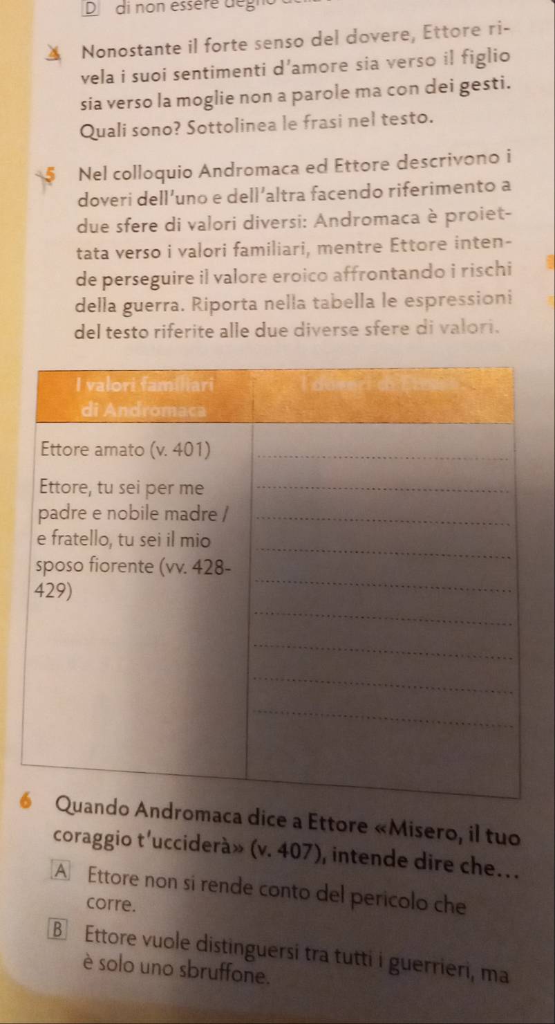 di non essère deg 
Nonostante il forte senso del dovere, Ettore ri- 
vela i suoi sentimenti d’amore sia verso il figlio 
sia verso la moglie non a parole ma con dei gesti. 
Quali sono? Sottolinea le frasi nel testo. 
Nel colloquio Andromaca ed Ettore descrivono i 
doveri dell’uno e dell’altra facendo riferimento a 
due sfere di valori diversi: Andromaca è proiet- 
tata verso i valori familiari, mentre Ettore inten- 
de perseguire il valore eroico affrontando i rischi 
della guerra. Riporta nella tabella le espressioni 
del testo riferite alle due diverse sfere di valori. 
6maca dice a Ettore «Misero, il tuo 
coraggio t'ucciderà» (v. 407), intende dire che. . 
A Ettore non si rende conto del pericolo che 
corre. 
Ettore vuole distinguersi tra tutti i guerrieri, ma 
è solo uno sbruffone.