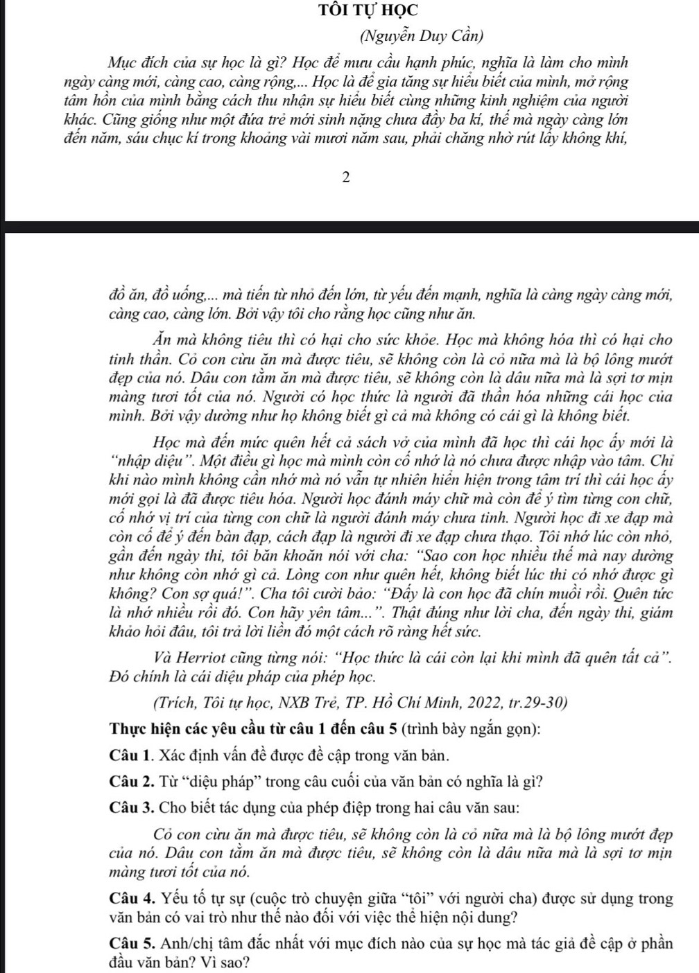 tôi tự học
(Nguyễn Duy Cần)
Mục đích của sự học là gì? Học để mưu cầu hạnh phúc, nghĩa là làm cho mình
ngày càng mới, càng cao, càng rộng,... Học là để gia tăng sự hiểu biết của mình, mở rộng
tâm hồn của mình bằng cách thu nhận sự hiểu biết cùng những kinh nghiệm của người
khác. Cũng giống như một đứa trẻ mới sinh nặng chưa đầy ba kí, thế mà ngày càng lớn
đến năm, sáu chục kí trong khoảng vài mươi năm sau, phải chăng nhờ rút lấy không khí,
2
đồ ăn, đồ uống,... mà tiến từ nhỏ đến lớn, từ yếu đến mạnh, nghĩa là càng ngày càng mới,
càng cao, càng lớn. Bởi vậy tôi cho rắng học cũng như ăn.
Ăn mà không tiêu thì có hại cho sức khỏe. Học mà không hóa thì có hại cho
tinh thần. Cỏ con cừu ăn mà được tiêu, sẽ không còn là cỏ nữa mà là bộ lông mướt
đẹp của nó. Dâu con tằm ăn mà được tiêu, sẽ không còn là dâu nữa mà là sợi tơ mịn
màng tươi tốt của nó. Người có học thức là người đã thần hóa những cái học của
mình. Bởi vậy dường như họ không biết gì cả mà không có cái gì là không biết.
Học mà đến mức quên hết cả sách vở của mình đã học thì cái học ấy mới là
'nhập diệu”. Một điều gì học mà mình còn cổ nhớ là nó chưa được nhập vào tâm. Chi
khi nào mình không cần nhớ mà nó vẫn tự nhiên hiển hiện trong tâm trí thì cái học ẩy
mới gọi là đã được tiêu hóa. Người học đánh máy chữ mà còn để ý tìm từng con chữ,
cổ nhớ vị trí của từng con chữ là người đánh máy chưa tinh. Người học đi xe đạp mà
còn cố đề ý đến bàn đạp, cách đạp là người đi xe đạp chưa thạo. Tôi nhớ lúc còn nhỏ,
gần đến ngày thi, tôi băn khoăn nói với cha: “Sao con học nhiều thế mà nay dường
như không còn nhớ gì cả. Lòng con như quên hết, không biết lúc thi có nhớ được gì
không? Con sợ quá!”. Cha tôi cười bảo: “Đẩy là con học đã chín muồi rồi. Quên tức
là nhớ nhiều rồi đó. Con hãy yên tâm...'. Thật đúng như lời cha, đến ngày thi, giám
khảo hỏi đâu, tôi trả lời liền đó một cách rõ ràng hết sức.
Và Herriot cũng từng nói: “Học thức là cái còn lại khi mình đã quên tất cả”.
Đó chính là cái diệu pháp của phép học.
(Trích, Tôi tự học, NXB Trẻ, TP. Hồ Chí Minh, 2022, tr.29-30)
Thực hiện các yêu cầu từ câu 1 đến câu 5 (trình bày ngắn gọn):
Câu 1. Xác định vấn đề được đề cập trong văn bản.
Câu 2. Từ “diệu pháp” trong câu cuối của văn bản có nghĩa là gì?
Câu 3. Cho biết tác dụng của phép điệp trong hai câu văn sau:
Cỏ con cừu ăn mà được tiêu, sẽ không còn là cỏ nữa mà là bộ lông mướt đẹp
của nó. Dâu con tằm ăn mà được tiêu, sẽ không còn là dâu nữa mà là sợi tơ mịn
màng tươi tốt của nó.
Câu 4. Yếu tố tự sự (cuộc trò chuyện giữa “tôi” với người cha) được sử dụng trong
văn bản có vai trò như thể nào đối với việc thể hiện nội dung?
Câu 5. Anh/chị tâm đắc nhất với mục đích nào của sự học mà tác giả đề cập ở phần
đầu văn bản? Vì sao?