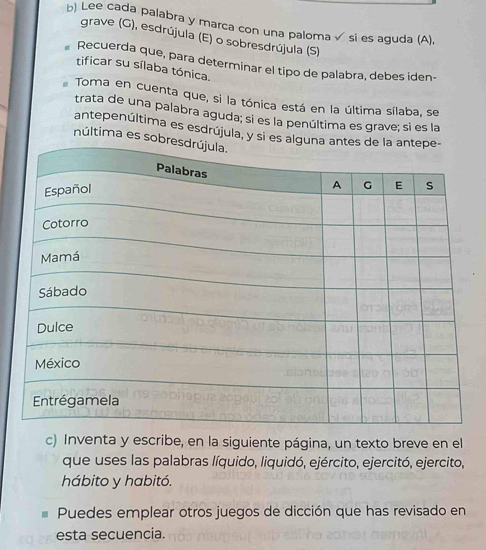 Lee cada palabra y marca con una paloma √ si es aguda (A). 
grave (G), esdrújula (E) o sobresdrújula (S) 
Recuerda que, para determinar el tipo de palabra, debes iden- 
tificar su sílaba tónica. 
Toma en cuenta que, si la tónica está en la última sílaba, se 
trata de una palabra aguda; si es la penúltima es grave; si es la 
antepenúltima es esdrújula, y si es al 
núltima es sob 
c) Inventa y escribe, en la siguiente página, un texto breve en el 
que uses las palabras líquido, liquidó, ejército, ejercitó, ejercito, 
hábito y habitó. 
Puedes emplear otros juegos de dicción que has revisado en 
esta secuencia.