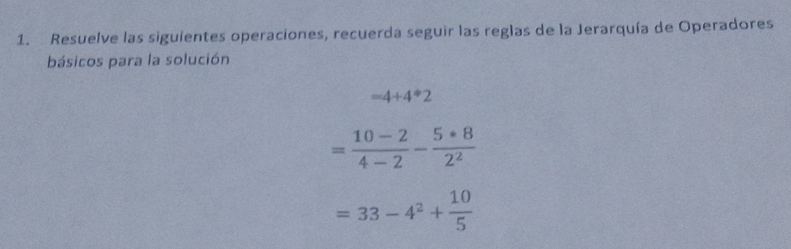 Resuelve las siguientes operaciones, recuerda seguir las reglas de la Jerarquía de Operadores 
básicos para la solución
=4+4*2
= (10-2)/4-2 - (5*8)/2^2 
=33-4^2+ 10/5 