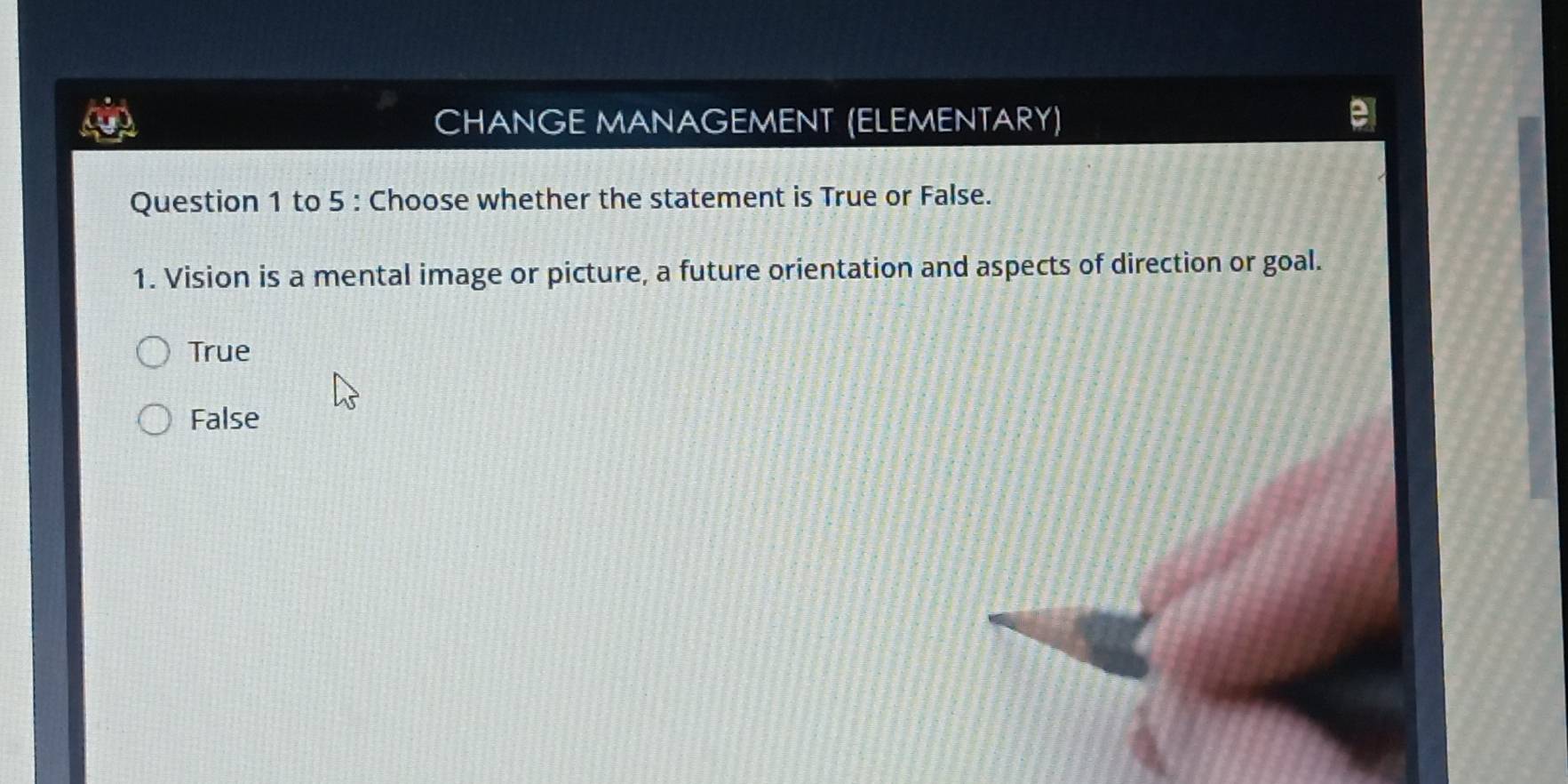 CHANGE MANAGEMENT (ELEMENTARY)
Question 1 to 5 : Choose whether the statement is True or False.
1. Vision is a mental image or picture, a future orientation and aspects of direction or goal.
True
False