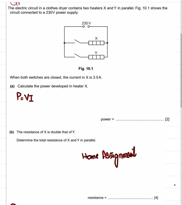 The electric circuit in a clothes dryer contains two heaters X and Y in parallel. Fig. 10.1 shows the 
circuit connected to a 230V power supply. 
Fig. 10.1 
When both switches are closed, the current in X is 3.5A. 
(a) Calculate the power developed in heater X.
P=VI
power = _[2] 
(b) The resistance of X is double that of Y. 
Determine the total resistance of X and Y in parallel. 
Hon 
resistance = _[4]