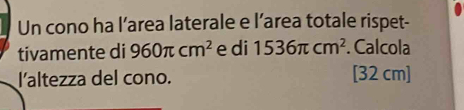 Un cono ha l’area laterale e l’area totale rispet- 
tivamente di 960π cm^2 e di 1536π cm^2. Calcola 
l'altezza del cono. [32 cm]