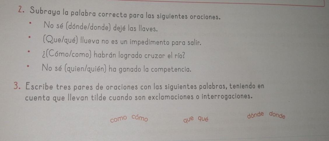 Subraya la palabra correcta para las siguientes oraciones. 
No sé (dónde/donde) dejé las llaves. 
(Que/qué) llueva no es un impedimento para salir. 
¿(Cómo/como) habrán logrado cruzar el río? 
No sé (quien/quién) ha ganado la competencia. 
3. Escribe tres pares de oraciones con las siguientes palabras, teniendo en 
cuenta que llevan tilde cuando son exclamaciones o interrogaciones. 
como cómo que qué 
dónde donde