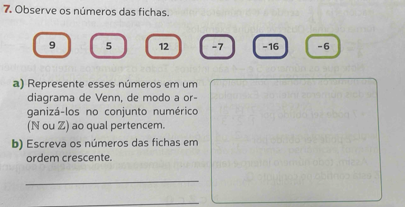 Observe os números das fichas.
9 5 12 -7 -16 -6
a) Represente esses números em um 
diagrama de Venn, de modo a or- 
ganizá-los no conjunto numérico 
(N ou Z) ao qual pertencem. 
b) Escreva os números das fichas em 
ordem crescente. 
_ 
_