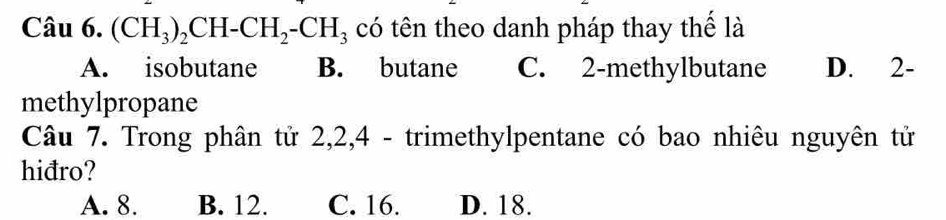 (CH_3)_2CH-CH_2-CH_3 có tên theo danh pháp thay thể là
A. isobutane B. butane C. 2 -methylbutane D. 2 -
methylpropane
Câu 7. Trong phân tử 2, 2, 4 - trimethylpentane có bao nhiêu nguyên tử
hiđro?
A. 8. B. 12. C. 16. D. 18.