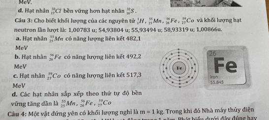 MeV. 34
d. Hạt nhân _(17)^(33)Cl bền vững hơn hạt nhân _(16)^(32)S. 
Câu 3: Cho biết khối lượng của các nguyên tử _1^(1H, _(25)^(55)Mn, _(26)^(56)Fe, _(27)^(59)Co và khối lượng hạt
neutron lần lượt là: 1,00783 u; 54,93804 u; 55,93494 u; 58,93319 u; 1,00866u.
a. Hạt nhân beginarray)r 55 25endarray * Mm có năng lượng liên kết 482,1
MeV
b. Hạt nhân beginarrayr 56 26endarray Fe có năng lượng liên kết 492,2
26
MeV
Fe
c. Hạt nhân _(27)^(59)Co có năng lượng liên kết 517,3
1ron
MeV 55,845
d. Các hạt nhân sắp xếp theo thứ tự độ bền
vững tăng dần là _(25)^(55)Mn, _(26)^(56)Fe, _(27)^(59)Co
Câu 4: Một vật đứng yên có khối lượng nghỉ là m=1kg;. Trong khi đó Nhà máy thủy điện
Rhát biểu dưới đây đúng hay