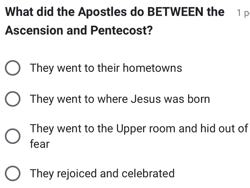 What did the Apostles do BETWEEN the 1 p
Ascension and Pentecost?
They went to their hometowns
They went to where Jesus was born
They went to the Upper room and hid out of
fear
They rejoiced and celebrated