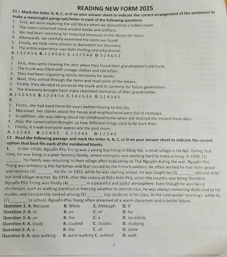 READING NEW FORM 2025
E1 I. Mark the letter A, B, C, or D on your answer sheet to indicate the correct arrangement of the sentences to
make a meaningful paragraph/letter in each of the following questions.
1. First, we were exploring the old library when we discovered a hidden room.
2. The room contained many ancient books and artifacts.
3. We had been searching for historical treasures in the library for hours.
4. Afterwards, we carefully examined the items we found.
5. Finally, we took some photos to document our discovery.
6. The entire experience was both thrilling and educational
A. 1-3· 2-4-5-6 0. 1-2-4-5-6-3 C. 1-3-2-5-4-6 D. 1-2-4-6-5-3
2.
1. First, they were cleaning the attic when they found their grandmother's old trunk.
2. The trunk was filled with vintage clothes and old letters.
3. They had been organizing family heirlooms for weeks.
4. Next, they sorted through the items and read some of the letters.
5. Finally, they decided to preserve the trunk and its contents for future generations.
6. The discovery brought back many cherished memories of their grandmother
A. 1-3-2-4-5-6 B. 1-2-3-4-5-6 C. 1-4-2-5-3-6 D. 1-2-4-3-6=5
3,
1. Firstly, she had lived there for years before moving to the city.
2. Moreover, her stories about the house and neighborhood were full of nostalgia.
3. In addition, she was talking about her childhood home when she realized she missed those days.
4. Also, the conversation brought up how different things used to be back then
5. Finally, it made everyone appreciate the past more.
A. 1-3-2-4-5 B. 1-2-4-3-5 C. 3-1-2-4-5 D. 1-2-3-4-5
E2 . Read the following passage and mark the letter A, B, C, or D on your answer sheet to indicate the correct
option that best fits each of the numbered blanks.
1. n the 1950s, Nguyễn Phú Trọng was a young boy living in Đông Hội, a small village in Hà Nội. During that
time, he was living in a poor farming family, where everyone was working hard to make a living. In 1950, (1)
_his family was returning to their village after evacuating to Thái Nguyễn during the war, Nguyễn Phú
Trong was witnessing the hardships and fear caused by the French soldiers. He often wished he had more peace
and security (2) _his life. In 1952, while he was starting school, he was taught by (3) _old and strict
but kind village teacher. By 1954, after the victory at Điện Biên Phủ, when the country was being liberated.
Nguyễn Phú Trong was finally (4) _in a peaceful and joyful atmosphere. Even though he was facing
challenges, such as walking barefoot in freezing weather to attend class, he was always remaining dedicated to his
studies and consistently ranked among (5) _top students in his class. In the cold winter mornings, while he
7_ to school, Nguyễn Phú Trọng often dreamed of a warm classroom and a better future.
Question 1:n. Because B. While C. Although D. If
Question 2:A in B. σn C. of D. for
Question 3:A an B. the C. a D. no article
Question 4:A study B. studied C. studies D. studying
Question S:A.a B. the C. all D. some
Question 6:A. was walking B. were walking C. walked D. walk
6