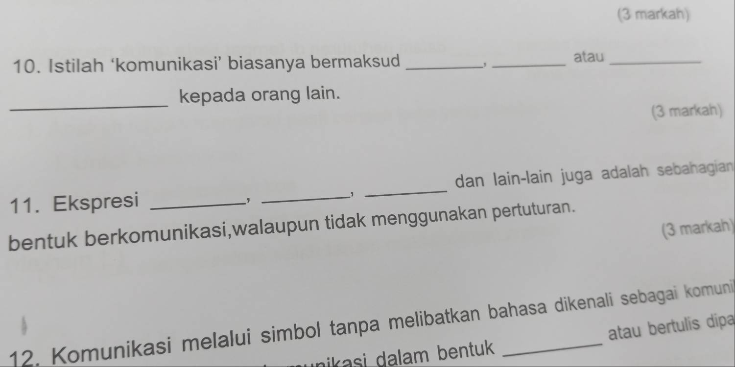 (3 markah) 
10. Istilah ‘komunikasi’ biasanya bermaksud_ 
_, 
atau_ 
_ 
kepada orang lain. 
(3 markah) 
11. Ekspresi ___dan lain-lain juga adalah sebahagian 
, 
, 
bentuk berkomunikasi,walaupun tidak menggunakan pertuturan. 
(3 markah) 
12. Komunikasi melalui simbol tanpa melibatkan bahasa dikenali sebagai komuni 
ikasi dalam bentuk atau bertulis dipa