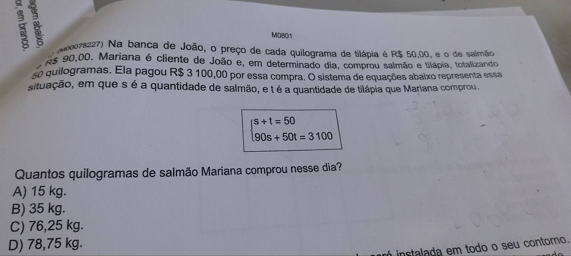 M0801
(M00078227) Na banca de João, o preço de cada quilograma de tilápia é R$ 50,00, e o de salmão
R$ 90,00. Mariana é cliente de João e, em determinado dia, comprou salmão e tilápia, totalizando
50 quilogramas. Ela pagou R$ 3 100,00 por essa compra. O sistema de equações abaixo representa essa
situação, em que s é a quantidade de salmão, e t é a quantidade de tilápia que Mariana comprou.
beginarrayl s+t=50 90s+50t=3100endarray.
Quantos quilogramas de salmão Mariana comprou nesse dia?
A) 15 kg.
B) 35 kg.
C) 76,25 kg.
D) 78,75 kg.
instalada em todo o seu contorno.