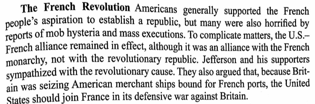 The French Revolution Americans generally supported the French 
people’s aspiration to establish a republic, but many were also horrified by 
reports of mob hysteria and mass executions. To complicate matters, the U.S.-- 
French alliance remained in effect, although it was an alliance with the French 
monarchy, not with the revolutionary republic. Jefferson and his supporters 
sympathized with the revolutionary cause. They also argued that, because Brit- 
ain was seizing American merchant ships bound for French ports, the United 
States should join France in its defensive war against Britain.