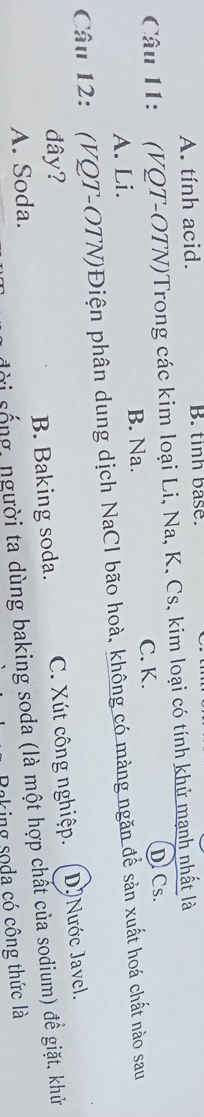 A. tính acid. B. tinh base.
Câu 11: (VQT-OTN)Trong các kim loại Li, Na, K, Cs, kim loại có tính khử mạnh nhất là
D Cs.
B. Na.
C. K.
A. Li.
Câu 12: (VQT-OTN)Điện phân dung dịch NaCI bão hoà, không có màng ngăn để sản xuất hoá chất nào sau
đây?
A. Soda. B. Baking soda. C. Xút công nghiệp. DNước Javel.
s i s g ,người ta dùng baking soda (là một hợp chất của sodium) để giặt, khử
Baking soda có công thức là