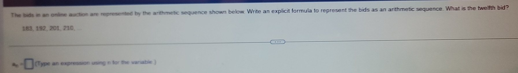 The bids in an online auction are represented by the arithmetic sequence shown below. Write an explicit formula to represent the bids as an arithmetic sequence. What is the twelfth bid?
183, 192, 201, 210,
a_n=□ (Type an expression using n for the variable.)