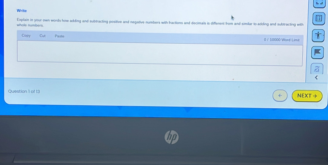 Write 
Explain in your own words how adding and subtracting positive and negative numbers with fractions and decimals is different from and similar to adding and subtracting with 
whole numbers. 
Copy Cut Paste 0 / 10000 Word Limit 
Question 1 of 13 
NEXT