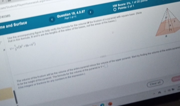 HW Score: 5%, 1 of 20 poln 
c tu dent P ay eromewor ap 
Points: 0 of 1 
741365 
Question 19, 4,3.57 
Part 1 of 11 
me and Surface ise the accompanying figure to help verity the formula for the volume of the frustum of a pyramid with square base. (Note 
that in this formuta, B and b are the lengths of the sides of the bases, not the areas of the bases
V= 1/3 h(B'+Bh+b')
thev atume o th t he the volume of the entire pyramid minus the volums of the upper pyramid. Start by finding the volums of the entire pyram 
e he the height o t he formuts for the votume of the pyramid i
V=
as intógera en n the expression ) 
Clear all