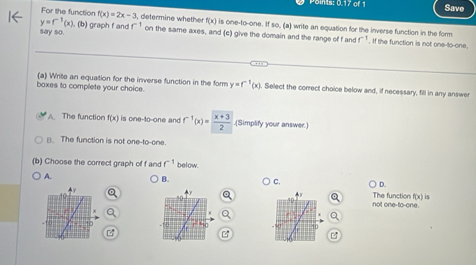 Points: 0.17 of 1 Save
For the function f(x)=2x-3 , determine whether f(x) is one-to-one. If so, (a) write an equation for the inverse function in the form
say so.
y=f^(-1)(x) , (b) graph f and f^(-1) on the same axes, and (c) give the domain and the range of f and f^(-1). If the function is not one-to-one,
(a) Write an equation for the inverse function in the form y=f^(-1)(x). Select the correct choice below and, if necessary, fill in any answer
boxes to complete your choice.
A. The function f(x) is one-to-one and f^(-1)(x)= (x+3)/2 .(Simplify your answer.)
B. The function is not one-to-one.
(b) Choose the correct graph of f and f^(-1) below.
A.
B.
C.
D.
The function f(x) is
not one-to-one.
Q