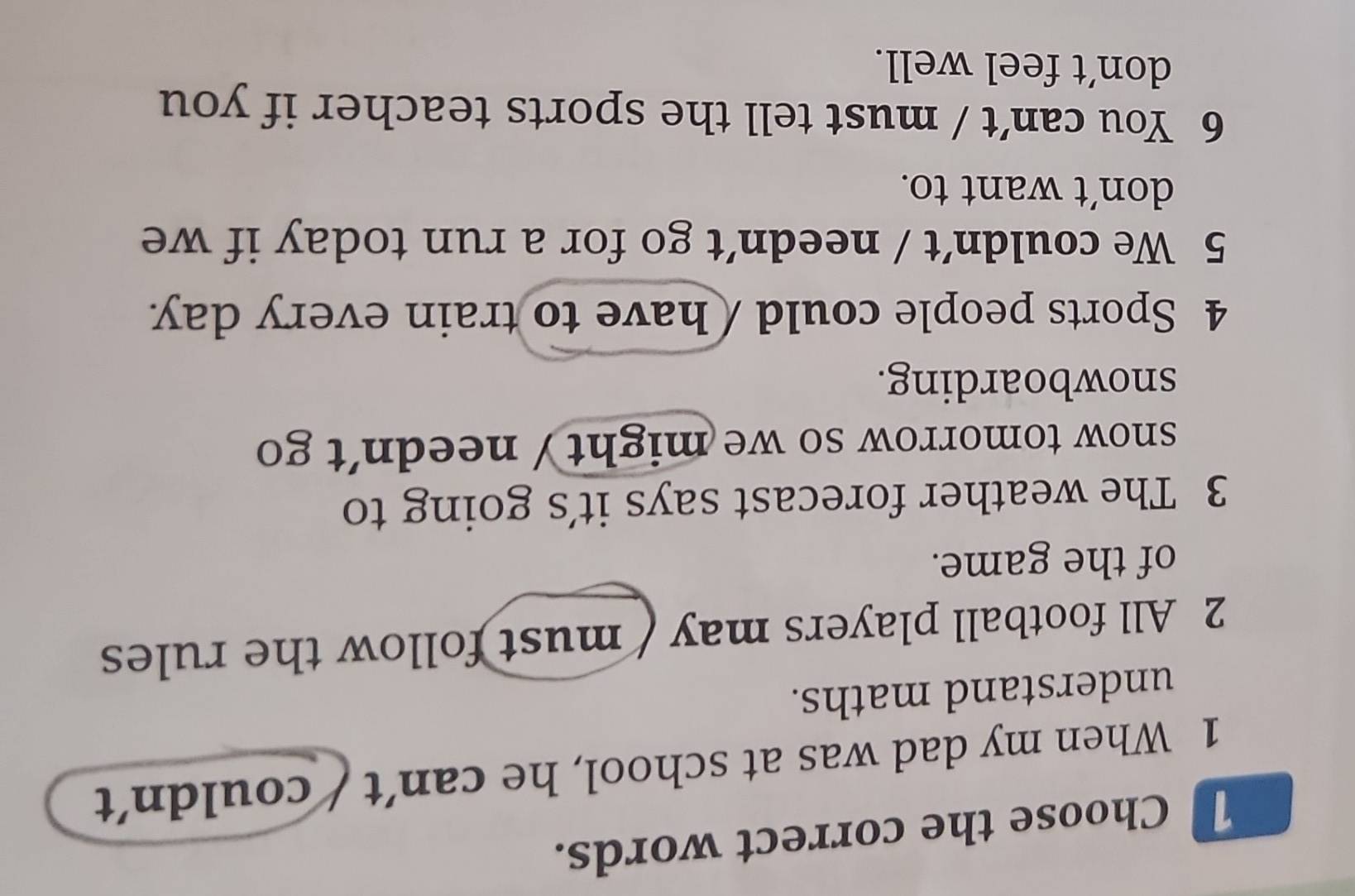 Choose the correct words.
1 When my dad was at school, he can’t / couldn't
understand maths.
2 All football players may ( must follow the rules
of the game.
3 The weather forecast says it's going to
snow tomorrow so we might/ needn't go 
snowboarding.
4 Sports people could / have to train every day
5 We couldn’t / needn’t go for a run today if we
don’t want to.
6 You can’t / must tell the sports teacher if you
don’t feel well.