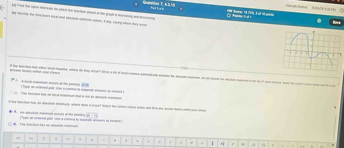 18.75%, 3 of 16 points
(a) Find the open intervals on which the function shown in the graph is increasing and decreasing Save
○ Points: 0 of 1
(b) Identify the function's local and absolute extreme values, if any, saying where they occur 
answer boxes within your choice
If the function has other local maxima, where do they occur? Since a list of local maxima automatically includes the absolute maximum, do not include the absolute maxxmum in the list of local maxina. Select the correct choice berow and 19 in any
A A local maximum occurs at the point(s) (2,0)
(Type an ordered pair Use a comma to separate answers as needed )
B. The function has no local maximum that is not an absolute maximum
If the function has an absolute minimum, where does it occur? Select the correct choice below and fill in any answer boxes within your choice
A. An absolute minimum occurs at the point(s) (0,-1)
(Type an ordered pair Use a comma to separate answers as needed )
B. The function has no absolute minimum
~ ↓ → + . ÷ × 2 4 = #2 #. 8 √i 1. U ^ tof x