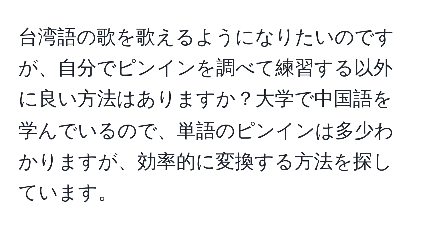 台湾語の歌を歌えるようになりたいのですが、自分でピンインを調べて練習する以外に良い方法はありますか？大学で中国語を学んでいるので、単語のピンインは多少わかりますが、効率的に変換する方法を探しています。