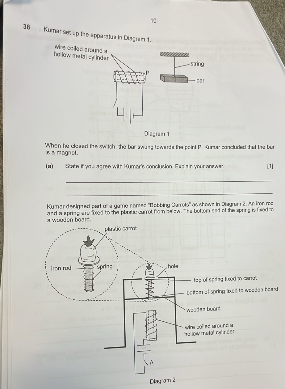 10 
38 Kumar set up the apparatus in Diagram 1. 
wire coiled around a 
hollow metal cylinder 
Diagram 1 
When he closed the switch, the bar swung towards the point P. Kumar concluded that the bar 
is a magnet. 
(a) State if you agree with Kumar's conclusion. Explain your answer. [1] 
_ 
_ 
Kumar designed part of a game named “Bobbing Carrots” as shown in Diagram 2. An iron rod 
and a spring are fixed to the plastic carrot from below. The bottom end of the spring is fixed to 
d 
Diagram 2