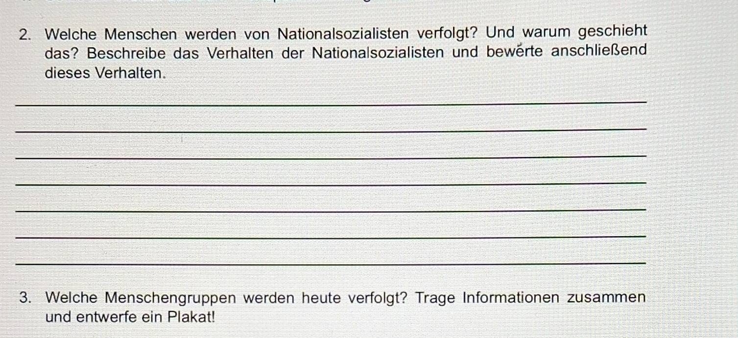 Welche Menschen werden von Nationalsozialisten verfolgt? Und warum geschieht 
das? Beschreibe das Verhalten der Nationalsozialisten und bewerte anschließend 
dieses Verhalten. 
_ 
_ 
_ 
_ 
_ 
_ 
_ 
3. Welche Menschengruppen werden heute verfolgt? Trage Informationen zusammen 
und entwerfe ein Plakat!