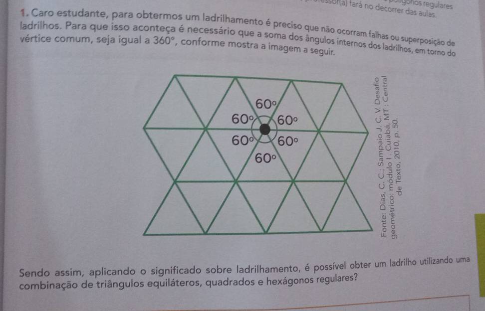 poligonos regülares
assor(a) fará no decorrer das aulas.
1. Caro estudante, para obtermos um ladrilhamento é preciso que não ocorram falhas ou superposição de
ladrilhos. Para que isso aco é é necessário que a soma dos ângulos internos dos ladrilhos, em torno do
vértice comum, seja igual a 360° , conforme mostra a imagem a seguir.
 
Sendo assim, aplicando o significado sobre ladrilhamento, é possível obter um ladrilho utilizando uma
combinação de triângulos equiláteros, quadrados e hexágonos regulares?