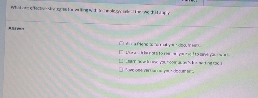 What are effective strategies for writing with technology? Select the two that apply.
Answer
Ask a friend to format your documents.
Use a sticky note to remind yourself to save your work.
Learn how to use your computer's formatting tools.
Save one version of your document.