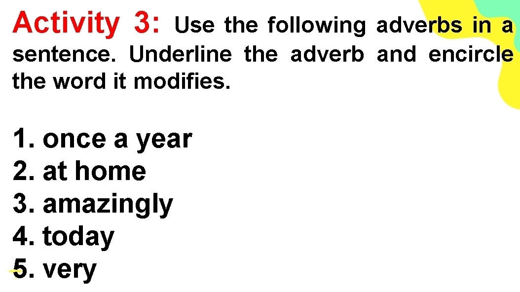 Activity 3: Use the following adverbs in a 
sentence. Underline the adverb and encircle 
the word it modifies. 
1. once a year
2. at home 
3. amazingly 
4. today 
5. very