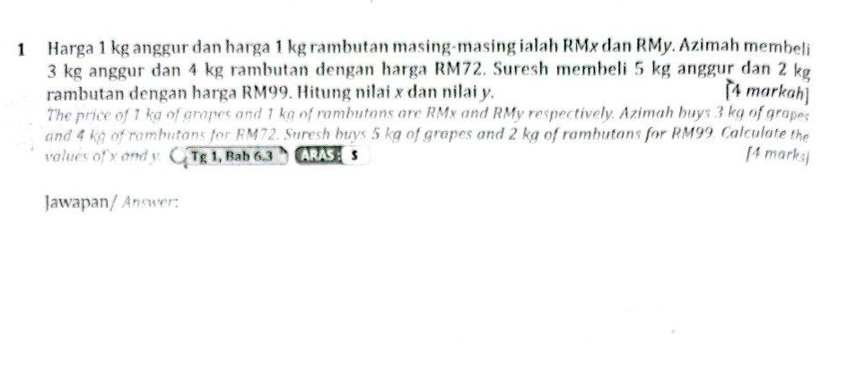 Harga 1 kg anggur dan harga 1 kg rambutan masing-masing ialah RMx dan RMy. Azimah membeli
3 kg anggur dan 4 kg rambutan dengan harga RM72. Suresh membeli 5 kg anggur dan 2 kg
rambutan dengan harga RM99. Hitung nilai x dan nilai y. [4 markah] 
The price of 1 kg of grapes and 1 kg of rambutans are RMx and RMy respectively. Azimah buys 3 kg of grapes 
and 4 kg of rambutans for RM72. Suresh buys 5 kg of grapes and 2 kg of rambutans for RM99. Calculate the 
valués of x and y. (_3T_g 1, Bab 6.3 ARAS : s [4 marks] 
Jawapan/ Answer: