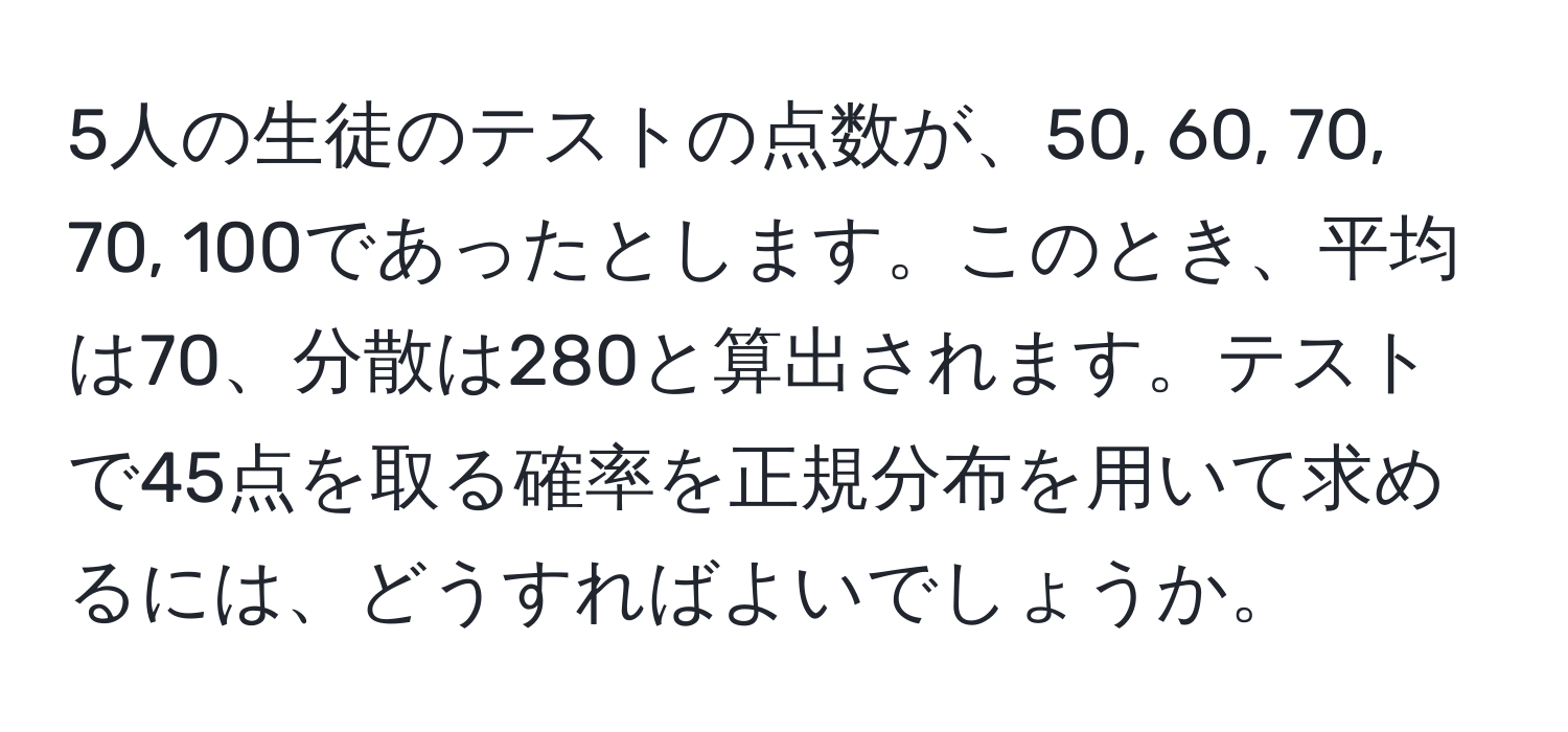 5人の生徒のテストの点数が、50, 60, 70, 70, 100であったとします。このとき、平均は70、分散は280と算出されます。テストで45点を取る確率を正規分布を用いて求めるには、どうすればよいでしょうか。