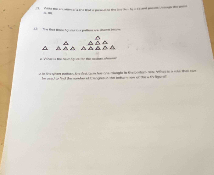 Write the equation of a line that is parallel to the line 3x-5y=15 and passes through the peint
(0,10)
13. The first three figures in a pattern are shown below 
a. What is the next figure for the pattern shown? 
b. In the given pattern, the first term has one triangle in the bottom row. What is a rule that can 
be used to find the number of triangles in the bottom row of the a th figure?