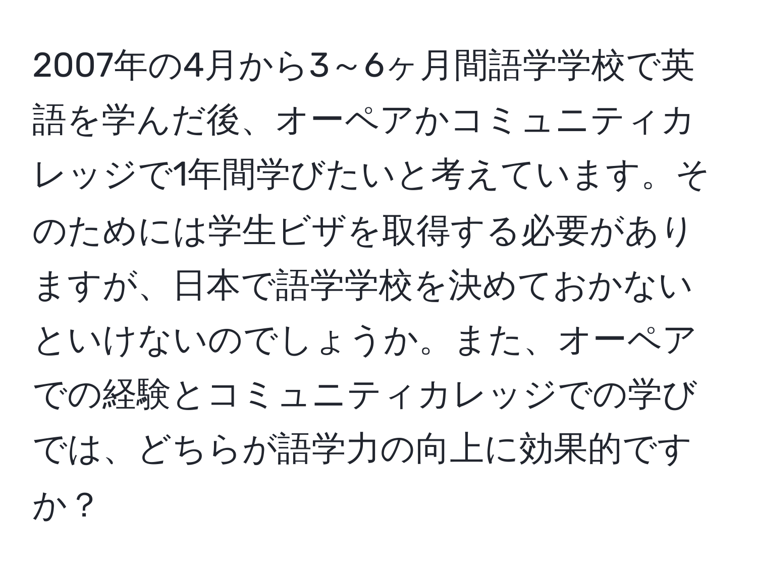 2007年の4月から3～6ヶ月間語学学校で英語を学んだ後、オーペアかコミュニティカレッジで1年間学びたいと考えています。そのためには学生ビザを取得する必要がありますが、日本で語学学校を決めておかないといけないのでしょうか。また、オーペアでの経験とコミュニティカレッジでの学びでは、どちらが語学力の向上に効果的ですか？