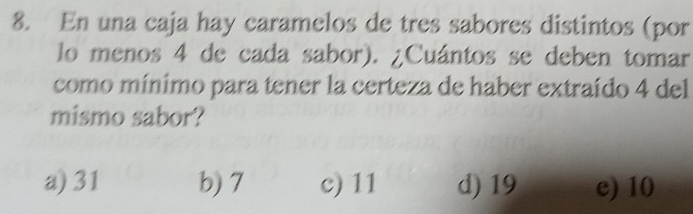 En una caja hay caramelos de tres sabores distintos (por
lo menos 4 de cada sabor). ¿Cuántos se deben tomar
como mínimo para tener la certeza de haber extraído 4 del
mismo sabor?
a) 31 b) 7 c) 11 d) 19 e) 10