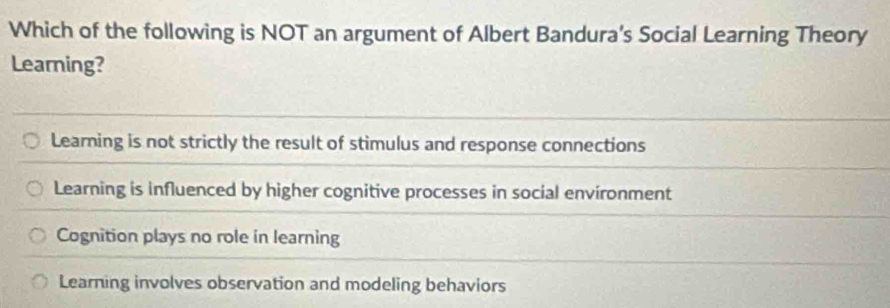 Which of the following is NOT an argument of Albert Bandura's Social Learning Theory
Learning?
Learning is not strictly the result of stimulus and response connections
Learning is influenced by higher cognitive processes in social environment
Cognition plays no role in learning
Learning involves observation and modeling behaviors