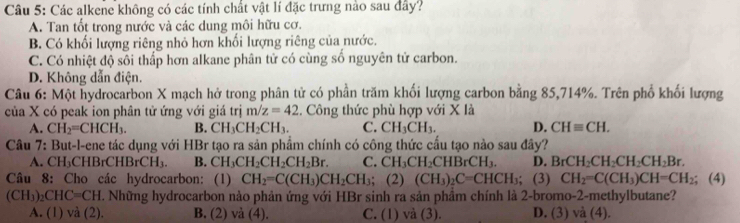 Các alkene không có các tính chất vật lí đặc trưng nào sau đây?
A. Tan tốt trong nước và các dung môi hữu cơ.
B. Có khối lượng riêng nhỏ hơn khối lượng riêng của nước.
C. Có nhiệt độ sôi thấp hơn alkane phân tử có cùng số nguyên tử carbon.
D. Không dẫn điện.
Câu 6: Một hydrocarbon X mạch hở trong phân tử có phần trăm khối lượng carbon bằng 85,714%. Trên phổ khối lượng
của X có peak ion phân tử ứng với giá trị m/z=42.  Công thức phù hợp với X là
A. CH_2=CHCH_3. B. CH_3CH_2CH_3. C. CH_3CH_3. D. CHequiv CH.
Câu 7: But-l-ene tác dụng với HBr tạo ra sản phẩm chính có công thức cầu tạo nào sau đây?
A. CH₃CHBrCHE rCH_3. B. CH_3CH_2CH_2CH_2Br. C. CH_3CH_2CHBrCH_3. D. BrCH_2CH_2CH_2CH_2Br.
Câu 8: Cho các hydrocarbon: (1) CH_2=C(CH_3)CH_2CH_3; (2) (CH_3)_2C=CHCH_3; (3) CH_2=C(CH_3)CH=CH_2; (4)
(CH_3)_2CHC=CH. Những hydrocarbon nào phản ứng với HBr sinh ra sản phầm chính là 2-bromo-2-methylbutane?
A. (1) và (2). B. (2) và (4). C. (1) và (3). D. (3) a(4).