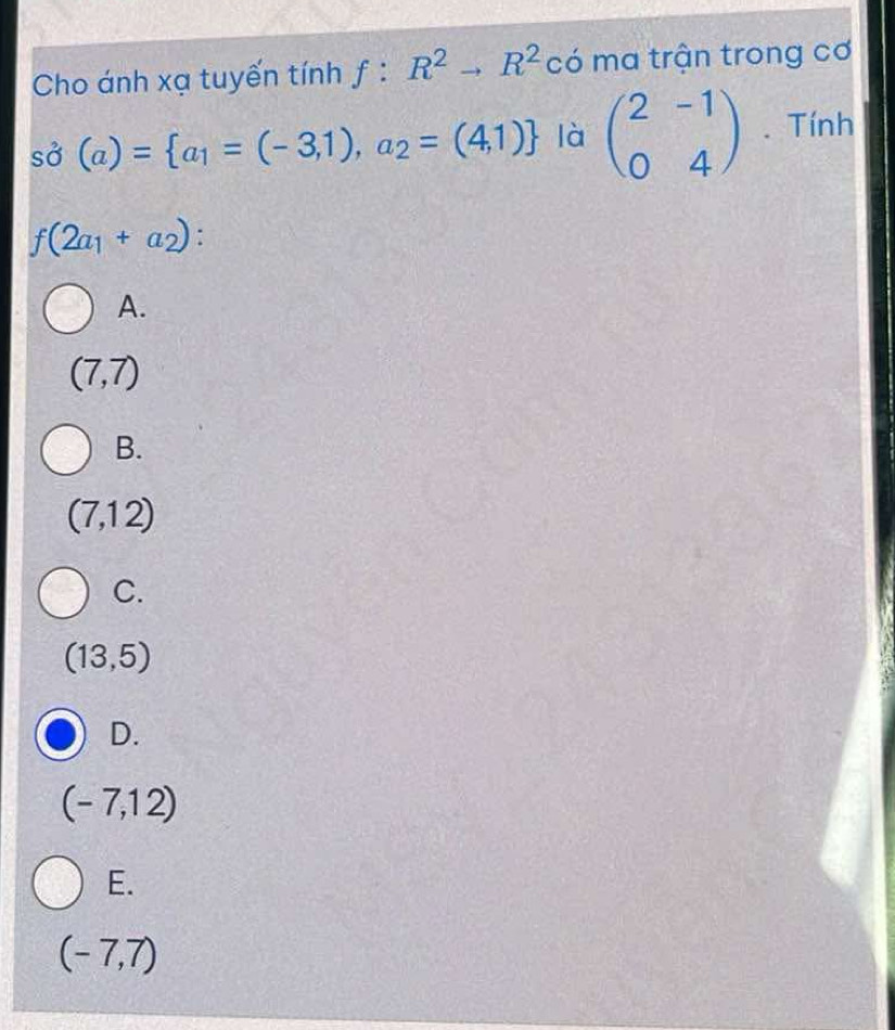 Cho ánh xạ tuyến tính f:R^2to R^2 có ma trận trong cơ
spartial (a)= a_1=(-3,1),a_2=(4,1) là beginpmatrix 2&-1 0&4endpmatrix. Tính
f(2a_1+a_2)
A.
(7,7)
B.
(7,12)
C.
(13,5)
D.
(-7,12)
E.
(-7,7)