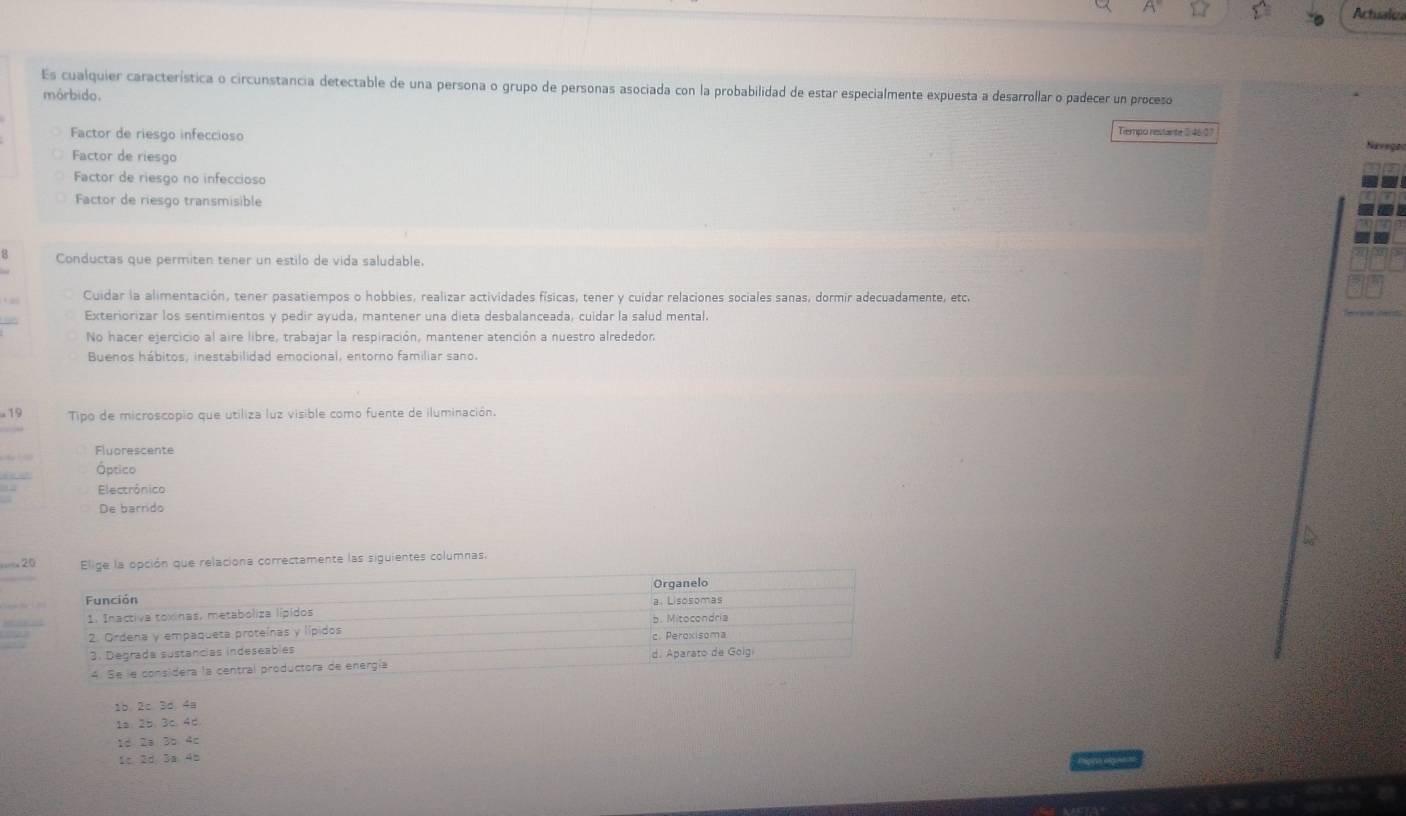 Actuaks
Es cualquier característica o circunstancia detectable de una persona o grupo de personas asociada con la probabilidad de estar especialmente expuesta a desarrollar o padecer un proceso
mórbido. Tiempo restante (: 4607
Factor de riesgo infeccioso
Naveça
Factor de riesgo
Factor de riesgo no infeccioso
Factor de riesgo transmisible
B Conductas que permiten tener un estilo de vida saludable.
Cuidar la alimentación, tener pasatiempos o hobbies, realizar actividades físicas, tener y cuidar relaciones sociales sanas, dormir adecuadamente, etc.
Exteriorizar los sentimientos y pedir ayuda, mantener una dieta desbalanceada, cuidar la salud mental.
No hacer ejercicio al aire libre, trabajar la respiración, mantener atención a nuestro alrededor
Buenos hábitos, inestabilidad emocional, entorno familiar sano.
-19 Tipo de microscopio que utiliza luz visible como fuente de iluminación.
Fluorescente
Óptico
Electrônico
De barrido
=== 20 Elige la opción que relaciona correctamente las siguientes columnas.
Función Organelo
1. Inactiva toxinas, metaboliza lípidos b. Mitocondria a. Lisosomas
2. Ordena y empaqueta proteínas y lípidos c. Peroxisoma
3. Degrada sustancias indeseables d. Aparato de Golgi
4. Se le considéra la central productora de energía
1b 2c.3d. 4a
1s 2b. 3c. 4d
1d 2a 3b 4c
1c 2d 3a 4b