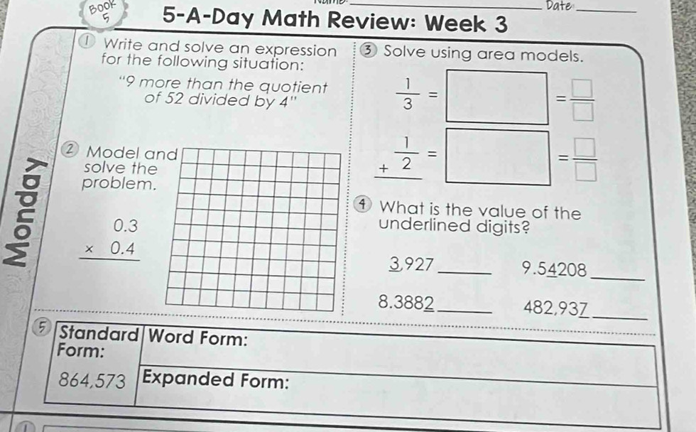 Date_ 
Book 5-A-Day Math Review: Week 3 
5 
Write and solve an expression ③ Solve using area models. 
for the following situation: 
“ 9 more than the quotient  1/3 =□ = □ /□  
of 52 divided by 4 '' 
② Model a 
solve th 
problem
_ + 1/2 =□ = □ /□  
① What is the value of the
beginarrayr 0.3 * 0.4 hline endarray
underlined digits?
3927 _ 9.54208 _
8.3882 _ 482,93Z_ 
5 Standard Word Form: 
Form:
864,573 Expanded Form: