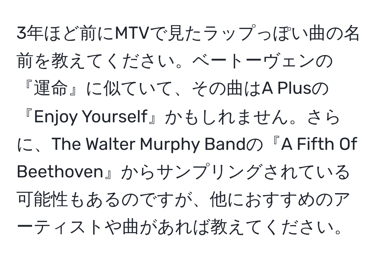 3年ほど前にMTVで見たラップっぽい曲の名前を教えてください。ベートーヴェンの『運命』に似ていて、その曲はA Plusの『Enjoy Yourself』かもしれません。さらに、The Walter Murphy Bandの『A Fifth Of Beethoven』からサンプリングされている可能性もあるのですが、他におすすめのアーティストや曲があれば教えてください。