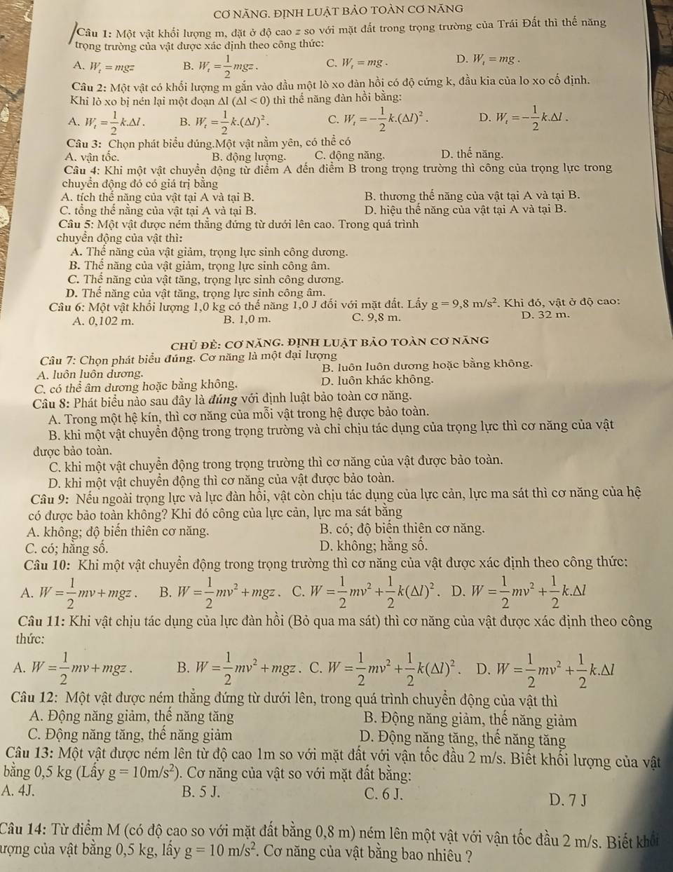 CƠ NÃNG. ĐỊNH LUẠT BẢO TOÀN CƠ NÃNG
Câu 1 :M6t vật khổi lượng m, đặt ở độ cao z so với mặt đất trong trọng trường của Trái Đất thì thế năng
trọng trường của vật được xác định theo công thức:
A. W_t=mgz B. W_i= 1/2 mgz. C. W_t=mg. D. W_1=mg.
Câu 2: Một vật có khối lượng m gắn vào đầu một lò xo đàn hồi có độ cứng k, đầu kia của lo xo cố định.
Khi lò xo bị nén lại một đoạn △ I(△ I<0) thì thế năng đàn hồi bằng:
A. W_i= 1/2 k.△ l. B. W_t= 1/2 k.(△ l)^2. C. W_i=- 1/2 k.(△ l)^2. D. W_t=- 1/2 k.△ l.
Câu 3: Chọn phát biểu đúng.Một vật nằm yên, có thể có
A. vận tốc. B. động lượng. C. động năng. D. thế năng.
Câu 4: Khi một vật chuyển động từ diểm A đến điểm B trong trọng trường thì công của trọng lực trong
chuyển động đó có giá trị bằng
A. tích thể năng của vật tại A và tại B. B. thương thế năng của vật tại A và tại B.
C. tổng thể nằng của vật tại A và tại B D. hiệu thế năng của vật tại A và tại B.
Câu 5: Một vật được ném thăng đứng từ dưới lên cao. Trong quá trình
chuyển động của vật thì:
A. Thể năng của vật giảm, trọng lực sinh công dương.
B. Thể năng của vật giảm, trọng lực sinh công âm.
C. Thể năng của vật tăng, trọng lực sinh công dương.
D. Thể năng của vật tăng, trọng lực sinh công âm.
Câu 6:Mhat Q ột vật khối lượng 1,0 kg có thế năng 1,0 J đối với mặt đất. Lấy g=9,8m/s^2.  Khi đó, vật ở độ cao:
A. 0,102 m. B. 1,0 m. C. 9,8 m. D. 32 m.
chủ đẻ: Cơ năng. ĐỊnH LUật bảO tOàn cơ năng
Câu 7: Chọn phát biểu đúng. Cơ năng là một đại lượng
A. luôn luôn dương. B. luôn luôn dương hoặc bằng không.
C. có thể âm dương hoặc bằng không. D. luôn khác không.
Câu 8: Phát biểu nào sau đây là đúng với định luật bảo toàn cơ năng.
A. Trong một hệ kín, thì cơ năng của mỗi vật trong hệ được bảo toàn.
B. khi một vật chuyển động trong trọng trường và chỉ chịu tác dụng của trọng lực thì cơ năng của vật
được bảo toàn.
C. khi một vật chuyển động trong trọng trường thì cơ năng của vật được bảo toàn.
D. khi một vật chuyển động thì cơ năng của vật được bảo toàn.
Câu 9: Nếu ngoài trọng lực và lực đàn hồi, vật còn chịu tác dụng của lực cản, lực ma sát thì cơ năng của hệ
có được bảo toàn không? Khi đó công của lực cản, lực ma sát bằng
A. không; độ biến thiên cơ năng. B. có; độ biển thiên cơ năng.
C. có; hằng số. D. không; hằng số.
Câu 10: Khi một vật chuyển động trong trọng trường thì cơ năng của vật được xác định theo công thức:
A. W= 1/2 mv+mgz. B. W= 1/2 mv^2+mgz C. W= 1/2 mv^2+ 1/2 k(△ l)^2. D. W= 1/2 mv^2+ 1/2 k.△ l
Câu 11: Khi vật chịu tác dụng của lực đàn hồi (Bỏ qua ma sát) thì cơ năng của vật được xác định theo công
thức:
A. W= 1/2 mv+mgz. B. W= 1/2 mv^2+mgz. C. W= 1/2 mv^2+ 1/2 k(△ l)^2. D. W= 1/2 mv^2+ 1/2 k.△ l
Câu 12: Một vật được ném thăng đứng từ dưới lên, trong quá trình chuyển động của vật thì
A. Động năng giảm, thế năng tăng  B. Động năng giảm, thế năng giảm
C. Động năng tăng, thế năng giảm D. Động năng tăng, thế năng tăng
Câu 13: Một vật được ném lên từ độ cao 1m so với mặt đất với vận tốc đầu 2 m/s. Biết khổi lượng của vật
bằng 0,5 kg (Lấy g=10m/s^2) ). Cơ năng của vật so với mặt đất bằng:
A. 4J. B. 5 J. C. 6 J.
D. 7 J
Câu 14: Từ điểm M (có độ cao so với mặt đất bằng 0,8 m) ném lên một vật với vận tốc đầu 2 m/s. Biết khổi
ượng của vật bằng 0,5 kg, lấy g=10m/s^2 *. Cơ năng của vật bằng bao nhiêu ?