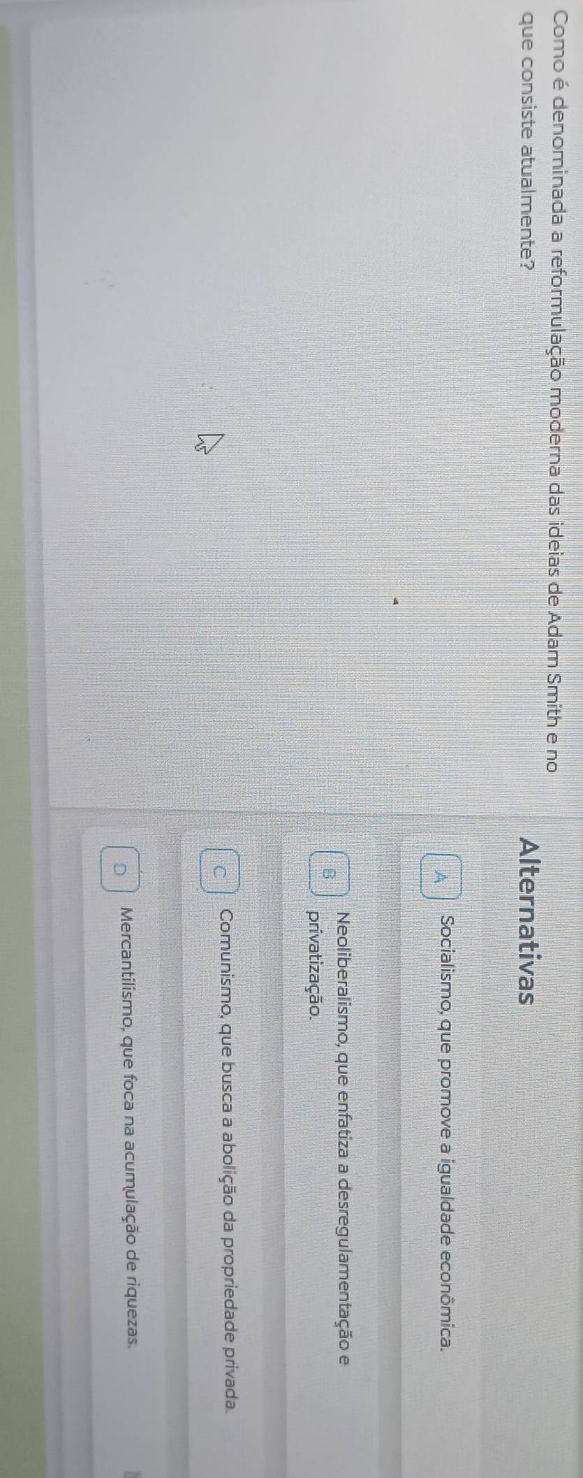 Como é denominada a reformulação moderna das ideias de Adam Smith e no
que consiste atualmente? Alternativas
Socialismo, que promove a igualdade econômica.
Neoliberalismo, que enfatiza a desregulamentação e
a
privatização.
C Comunismo, que busca a abolição da propriedade privada.
D Mercantilismo, que foca na acumulação de riquezas.