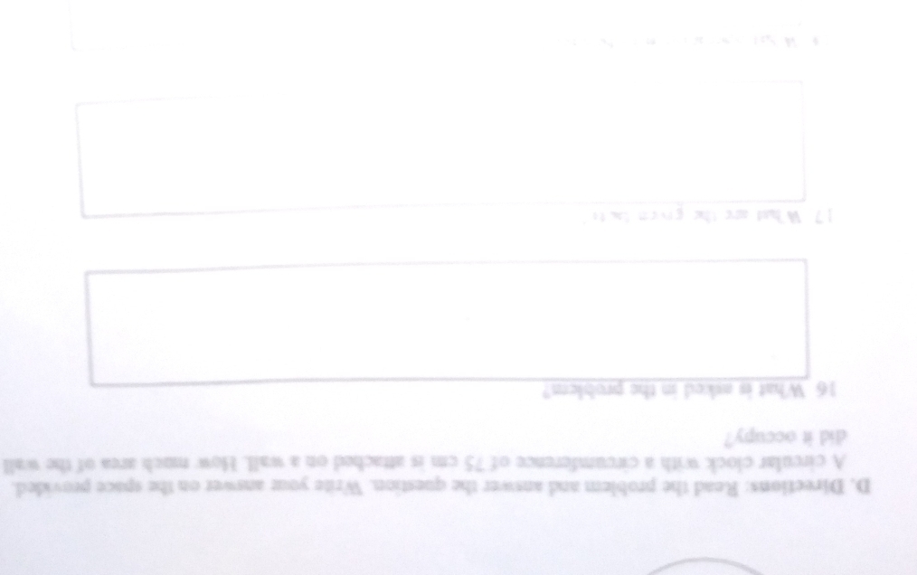 Directions: Read the problem and answer the question. Write your answer on the space provided. 
A circular clock with a circumference of 75 cm is attached on a wall. How much area of the wall 
did it occupy? 
16 What is asked in the problem? 
17. What are the given bacts" 
N N n N