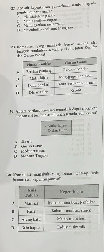 Apakah kepentingan penerokaan sumber kepada
pembangunan negara?
A Menstabilkan politik
B Meningkatkan import
C Meningkatkan mata wang
D Mewujudkan peluang pekerjaan
28 Kombinasi yang manakah benar tentang ciri
tumbuh-tumbuhan semula jadi di Hutan Konifer
urun Panas?
29 Antara berikut, kawasan manakah dapat dikaitkan
dengan ciri tumbuh-tumbuhan semula jadi berikut?
Malar hijau
Dirian tulen
A Siberia
B Gurun Panas
C Mediterranean
D Monsun Tropika
30 Kombinasi manakah yang benar tentang jenis
batuan dan kepentingannya?