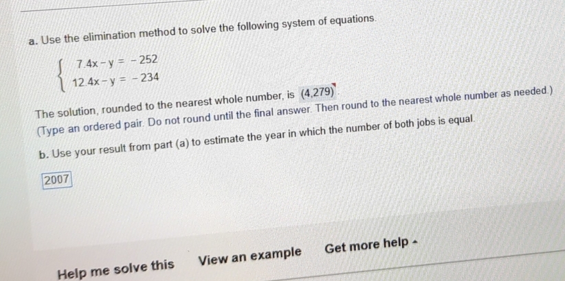 Use the elimination method to solve the following system of equations.
beginarrayl 7.4x-y=-252 12.4x-y=-234endarray.
The solution, rounded to the nearest whole number, is (4,279). 
(Type an ordered pair. Do not round until the final answer. Then round to the nearest whole number as needed.) 
b. Use your result from part (a) to estimate the year in which the number of both jobs is equal. 
2007 
Help me solve this View an example Get more help -