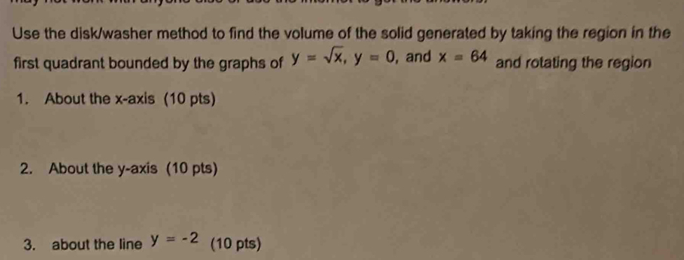 Use the disk/washer method to find the volume of the solid generated by taking the region in the 
first quadrant bounded by the graphs of y=sqrt(x), y=0 , and x=64 and rotating the region 
1. About the x-axis (10 pts) 
2. About the y-axis (10 pts) 
3. about the line y=-2 (10 pts)