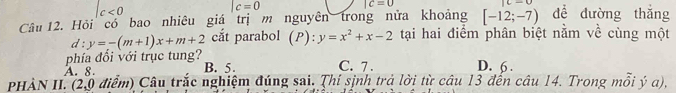 c<0</tex>
|c=0
|c=0
Câu 12. Hỏi có bao nhiêu giá trị m nguyên trong nửa khoảng [-12;-7) dề đường thǎng
d:y=-(m+1)x+m+2 cắt parabol (P):y=x^2+x-2 tại hai điểm phân biệt nằm về cùng một
phía đổi với trục tung? C. 7. D. 6.
A. 8. B. 5.
PHÀN II. (2,0 điểm) Câu trắc nghiệm đúng sai. Thí sinh trả lời từ câu 13 đến câu 14. Trong mỗi ý a),