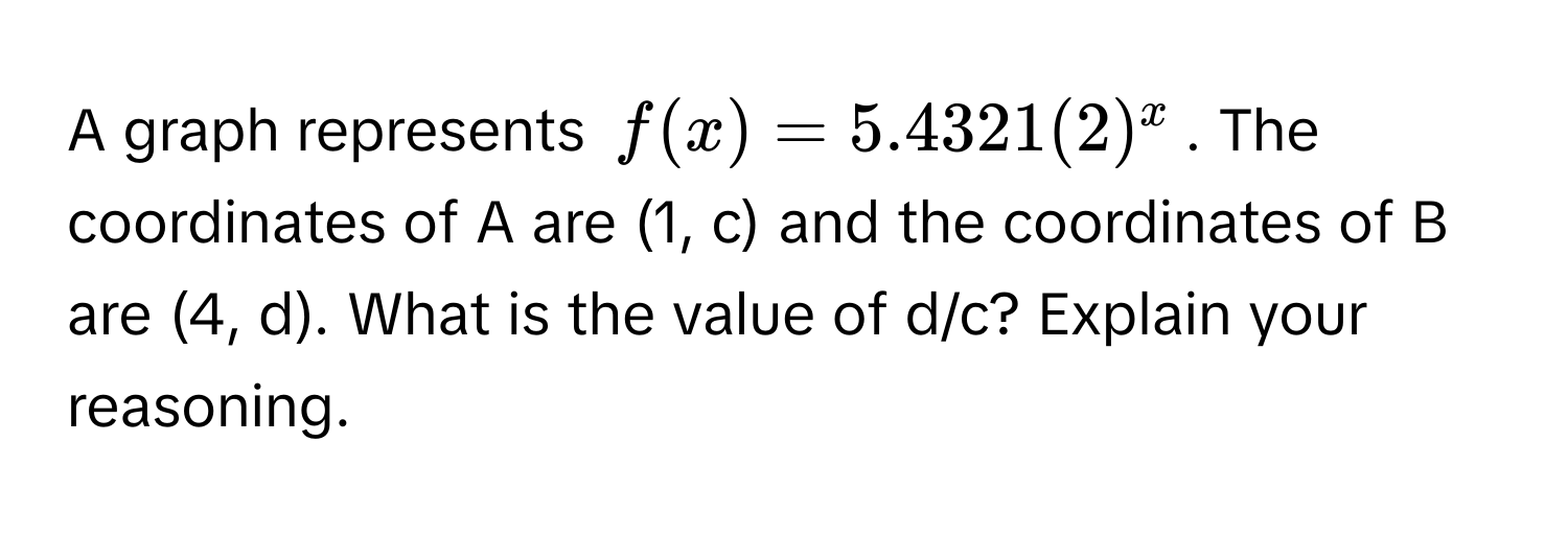 A graph represents  $f(x) = 5.4321(2)^x$. The coordinates of A are (1, c) and the coordinates of B are (4, d). What is the value of d/c? Explain your reasoning.