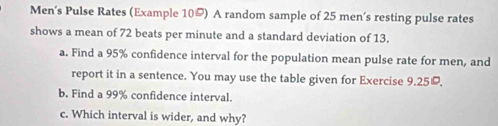 Men’s Pulse Rates (Example 10) A random sample of 25 men’s resting pulse rates 
shows a mean of 72 beats per minute and a standard deviation of 13. 
a. Find a 95% confidence interval for the population mean pulse rate for men, and 
report it in a sentence. You may use the table given for Exercise 9.25. 
b. Find a 99% confidence interval. 
c. Which interval is wider, and why?